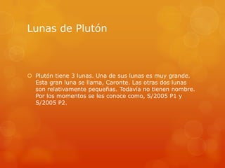 Lunas de Plutón



 Plutón tiene 3 lunas. Una de sus lunas es muy grande.
  Esta gran luna se llama, Caronte. Las otras dos lunas
  son relativamente pequeñas. Todavía no tienen nombre.
  Por los momentos se les conoce como, S/2005 P1 y
  S/2005 P2.
 