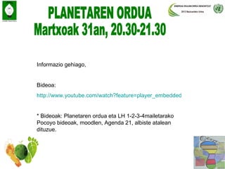 Informazio gehiago,


Bideoa:
http://www.youtube.com/watch?feature=player_embedded&v=9PrQh7C11ok


* Bideoak: Planetaren ordua eta LH 1-2-3-4mailetarako
Pocoyo bideoak, moodlen, Agenda 21, albiste atalean
dituzue.
 