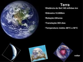 voltar Terra  Distância do Sol:149 milhões km Diâmetro:12.800km Rotação:24horas Translação:365 dias Temperatura média:-88°C a 58°C 