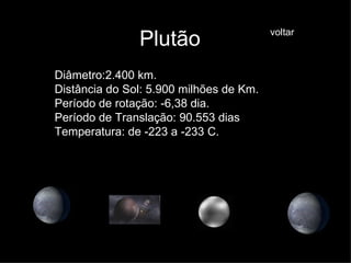 Plutão Diâmetro:2.400 km. Distância do Sol: 5.900 milhões de Km. Período de rotação: -6,38 dia. Período de Translação: 90.553 dias Temperatura: de -223 a -233 C. voltar 