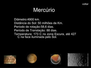 Mercúrio Diâmetro:4900 km. Distância do Sol: 50 milhões de Km. Período de rotação:58,6 dias. Período de Translação: 88 dias. Temperatura: 173 C ns zona Escura, até 427 C na face iluminada pelo Sol.  voltar                        