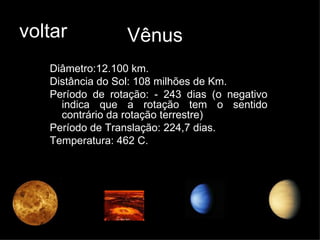 voltar Vênus Diâmetro:12.100 km. Distância do Sol: 108 milhões de Km. Período de rotação: - 243 dias (o negativo indica que a rotação tem o sentido contrário da rotação terrestre) Período de Translação: 224,7 dias. Temperatura: 462 C. 
