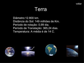 Terra Diâmetro:12.800 km. Distância do Sol: 149 milhões de Km. Período de rotação: 0,99 dia. Período de Translação: 365,24 dias. Temperatura: A média é de 14 C. voltar 