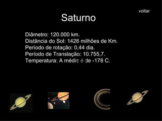 Saturno Diâmetro: 120.000 km. Distância do Sol: 1426 milhões de Km. Período de rotação: 0,44 dia. Período de Translação: 10.755,7. Temperatura: A média é de -178 C. voltar voltar voltar voltar voltar voltar voltar 