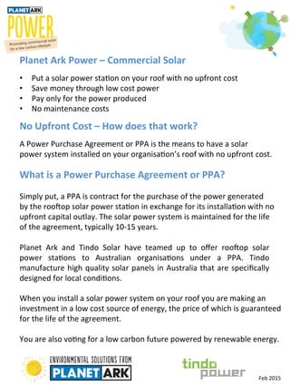  
Planet	
  Ark	
  Power	
  –	
  Commercial	
  Solar	
  
•  Put	
  a	
  solar	
  power	
  sta-on	
  on	
  your	
  roof	
  with	
  no	
  upfront	
  cost	
  
•  Save	
  money	
  through	
  low	
  cost	
  power	
  
•  Pay	
  only	
  for	
  the	
  power	
  produced	
  
•  No	
  maintenance	
  costs	
  
Planet	
   Ark	
   and	
   Tindo	
   Solar	
   have	
   teamed	
   up	
   to	
   oﬀer	
   roo>op	
   solar	
  
power	
   sta-ons	
   to	
   Australian	
   organisa-ons	
   under	
   a	
   PPA.	
   Tindo	
  
manufacture	
  high	
  quality	
  solar	
  panels	
  in	
  Australia	
  that	
  are	
  speciﬁcally	
  
designed	
  for	
  local	
  condi-ons.	
  
When	
  you	
  install	
  a	
  solar	
  power	
  system	
  on	
  your	
  roof	
  you	
  are	
  making	
  an	
  
investment	
  in	
  a	
  low	
  cost	
  source	
  of	
  energy,	
  the	
  price	
  of	
  which	
  is	
  guaranteed	
  	
  
for	
  the	
  life	
  of	
  the	
  agreement.	
  
	
  
You	
  are	
  also	
  vo-ng	
  for	
  a	
  low	
  carbon	
  future	
  powered	
  by	
  renewable	
  energy.	
  
No	
  Upfront	
  Cost	
  –	
  How	
  does	
  that	
  work?	
  
A	
  Power	
  Purchase	
  Agreement	
  or	
  PPA	
  is	
  the	
  means	
  to	
  have	
  a	
  solar	
  	
  
power	
  system	
  installed	
  on	
  your	
  organisa-on’s	
  roof	
  with	
  no	
  upfront	
  cost.	
  
What	
  is	
  a	
  Power	
  Purchase	
  Agreement	
  or	
  PPA?	
  
	
  
Simply	
  put,	
  a	
  PPA	
  is	
  contract	
  for	
  the	
  purchase	
  of	
  the	
  power	
  generated	
  	
  
by	
  the	
  roo>op	
  solar	
  power	
  sta-on	
  in	
  exchange	
  for	
  its	
  installa-on	
  with	
  no	
  
upfront	
  capital	
  outlay.	
  The	
  solar	
  power	
  system	
  is	
  maintained	
  for	
  the	
  life	
  	
  
of	
  the	
  agreement,	
  typically	
  10-­‐15	
  years.	
  
Feb	
  2015	
  
 