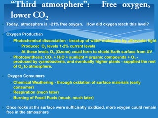  Today, atmosphere is ~21% free oxygen. How did oxygen reach this level?
 Oxygen Production
 Photochemical dissociation - breakup of water molecules by ultraviolet light
 Produced O2 levels 1-2% current levels
 At these levels O3 (Ozone) could form to shield Earth surface from UV
 Photosynthesis: CO2 + H2O + sunlight = organic compounds + O2 -
produced by cyanobacteria, and eventually higher plants - supplied the rest
of O2 to atmosphere.
 Oxygen Consumers
 Chemical Weathering - through oxidation of surface materials (early
consumer)
 Respiration (much later)
 Burning of Fossil Fuels (much, much later)
 Once rocks at the surface were sufficiently oxidized, more oxygen could remain
free in the atmosphere
 
