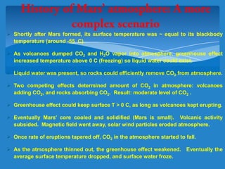  Shortly after Mars formed, its surface temperature was ~ equal to its blackbody
temperature (around -55 C).
 As volcanoes dumped CO2 and H2O vapor into atmosphere, greenhouse effect
increased temperature above 0 C (freezing) so liquid water could exist.
 Liquid water was present, so rocks could efficiently remove CO2 from atmosphere.
 Two competing effects determined amount of CO2 in atmosphere: volcanoes
adding CO2, and rocks absorbing CO2. Result: moderate level of CO2 .
 Greenhouse effect could keep surface T > 0 C, as long as volcanoes kept erupting.
 Eventually Mars' core cooled and solidified (Mars is small). Volcanic activity
subsided. Magnetic field went away, solar wind particles eroded atmosphere.
 Once rate of eruptions tapered off, CO2 in the atmosphere started to fall.
 As the atmosphere thinned out, the greenhouse effect weakened. Eventually the
average surface temperature dropped, and surface water froze.
 