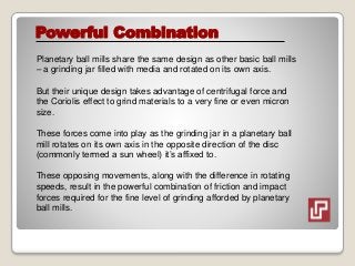 Powerful Combination
Planetary ball mills share the same design as other basic ball mills
– a grinding jar filled with media and rotated on its own axis.
But their unique design takes advantage of centrifugal force and
the Coriolis effect to grind materials to a very fine or even micron
size.
These forces come into play as the grinding jar in a planetary ball
mill rotates on its own axis in the opposite direction of the disc
(commonly termed a sun wheel) it’s affixed to.
These opposing movements, along with the difference in rotating
speeds, result in the powerful combination of friction and impact
forces required for the fine level of grinding afforded by planetary
ball mills.
 