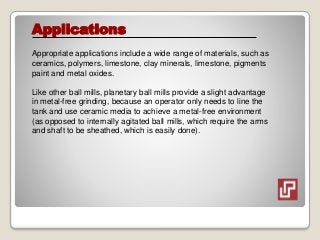 Applications
Appropriate applications include a wide range of materials, such as
ceramics, polymers, limestone, clay minerals, limestone, pigments
paint and metal oxides.
Like other ball mills, planetary ball mills provide a slight advantage
in metal-free grinding, because an operator only needs to line the
tank and use ceramic media to achieve a metal-free environment
(as opposed to internally agitated ball mills, which require the arms
and shaft to be sheathed, which is easily done).
 