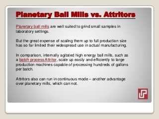 Planetary Ball Mills vs. Attritors
Planetary ball mills are well suited to grind small samples in
laboratory settings.
But the great expense of scaling them up to full production size
has so far limited their widespread use in actual manufacturing.
In comparison, internally agitated high energy ball mills, such as
a batch process Attritor, scale up easily and efficiently to large
production machines capable of processing hundreds of gallons
per batch.
Attritors also can run in continuous mode – another advantage
over planetary mills, which can not.
 