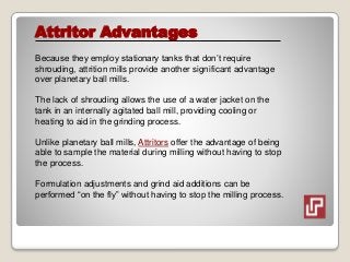 Attritor Advantages
Because they employ stationary tanks that don’t require
shrouding, attrition mills provide another significant advantage
over planetary ball mills.
The lack of shrouding allows the use of a water jacket on the
tank in an internally agitated ball mill, providing cooling or
heating to aid in the grinding process.
Unlike planetary ball mills, Attritors offer the advantage of being
able to sample the material during milling without having to stop
the process.
Formulation adjustments and grind aid additions can be
performed “on the fly” without having to stop the milling process.
 