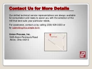 Contact Us for More Details
Our skilled technical service representatives are always available
for consultation and ready to assist you with the selection of the
mill that best suits your particular needs.
For assistance, contact us by calling (330) 929-3333 or
by submitting this simple form.
Union Process, Inc.
1925 Akron-Peninsula Road
Akron, Ohio 44313
 