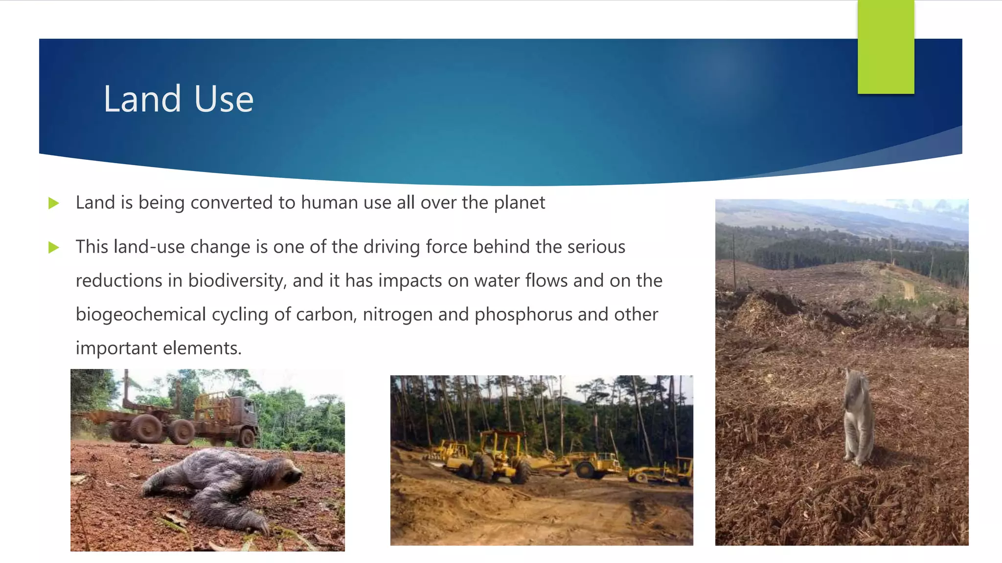 Land Use
 Land is being converted to human use all over the planet
 This land-use change is one of the driving force behind the serious
reductions in biodiversity, and it has impacts on water flows and on the
biogeochemical cycling of carbon, nitrogen and phosphorus and other
important elements.
 