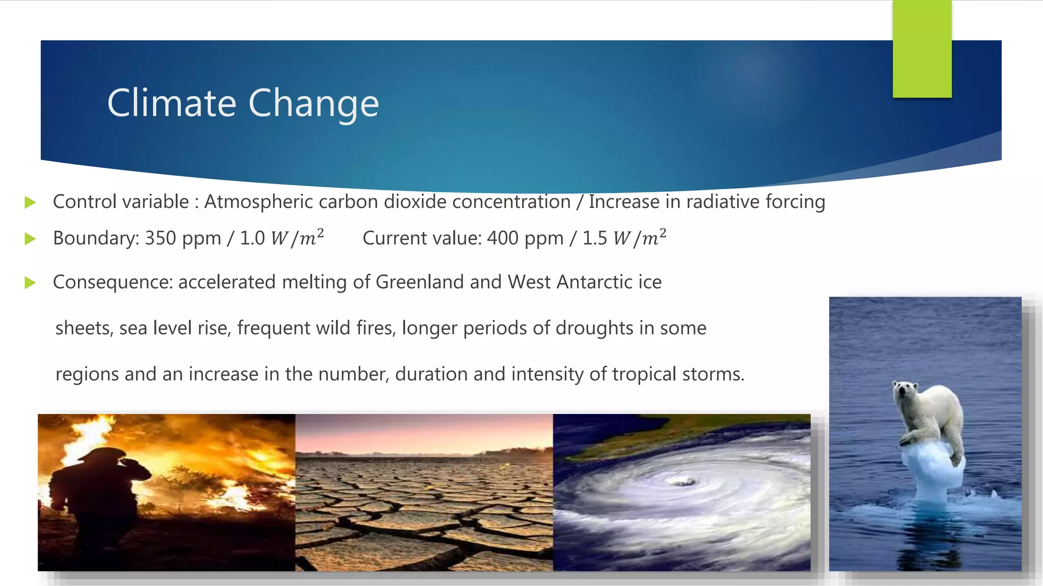 Climate Change
 Control variable : Atmospheric carbon dioxide concentration / Increase in radiative forcing
 Boundary: 350 ppm / 1.0 𝑊/𝑚2
Current value: 400 ppm / 1.5 𝑊/𝑚2
 Consequence: accelerated melting of Greenland and West Antarctic ice
sheets, sea level rise, frequent wild fires, longer periods of droughts in some
regions and an increase in the number, duration and intensity of tropical storms.
 