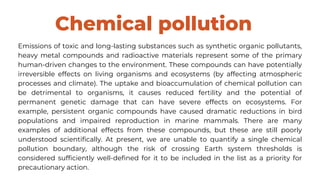 Chemical pollution
Emissions of toxic and long-lasting substances such as synthetic organic pollutants,
heavy metal compounds and radioactive materials represent some of the primary
human-driven changes to the environment. These compounds can have potentially
irreversible effects on living organisms and ecosystems (by affecting atmospheric
processes and climate). The uptake and bioaccumulation of chemical pollution can
be detrimental to organisms, it causes reduced fertility and the potential of
permanent genetic damage that can have severe effects on ecosystems. For
example, persistent organic compounds have caused dramatic reductions in bird
populations and impaired reproduction in marine mammals. There are many
examples of additional effects from these compounds, but these are still poorly
understood scientifically. At present, we are unable to quantify a single chemical
pollution boundary, although the risk of crossing Earth system thresholds is
considered sufficiently well-defined for it to be included in the list as a priority for
precautionary action.
 