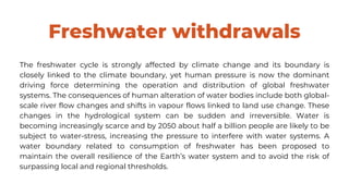 Freshwater withdrawals
The freshwater cycle is strongly affected by climate change and its boundary is
closely linked to the climate boundary, yet human pressure is now the dominant
driving force determining the operation and distribution of global freshwater
systems. The consequences of human alteration of water bodies include both global-
scale river flow changes and shifts in vapour flows linked to land use change. These
changes in the hydrological system can be sudden and irreversible. Water is
becoming increasingly scarce and by 2050 about half a billion people are likely to be
subject to water-stress, increasing the pressure to interfere with water systems. A
water boundary related to consumption of freshwater has been proposed to
maintain the overall resilience of the Earth’s water system and to avoid the risk of
surpassing local and regional thresholds.
 