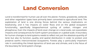 Land Conversion
Land is transformed for human use all over the planet. Forests, grasslands, wetlands
and other vegetation types have primarily been converted to agricultural land. The
exploitation of land is one driving forces behind the serious implications on
biodiversity, and it has impacts on water flows and on the global ecosystem
functionality, specifically biogeochemical cycling of carbon, nitrogen and
phosphorus. Even the impacts of land cover change on a local scale, can exacerbate
impacts and consequences for Earth system processes on a global scale. A boundary
for human changes to land systems needs to reflect not just the absolute quantity of
land, but also its function, quality and spatial distribution in order to protect and
preserve earths interconnected ecosystems. Forests play a particularly important
role in controlling the linked dynamics of land use and climate, and is the focus of
the boundary for land system change.
 