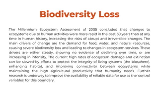 Biodiversity Loss
The Millennium Ecosystem Assessment of 2005 concluded that changes to
ecosystems due to human activities were more rapid in the past 50 years than at any
time in human history, increasing the risks of abrupt and irreversible changes. The
main drivers of change are the demand for food, water, and natural resources,
causing severe biodiversity loss and leading to changes in ecosystem services. These
drivers are either steady, showing no evidence of declining over time, or are
increasing in intensity. The current high rates of ecosystem damage and extinction
can be slowed by efforts to protect the integrity of living systems (the biosphere),
enhancing habitat, and improving connectivity between ecosystems while
maintaining the high agricultural productivity that humanity needs. Further
research is underway to improve the availability of reliable data for use as the 'control
variables' for this boundary.
 