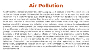 Air Pollution
An atmospheric aerosol planetary boundary was proposed, because of the influence of aerosols
on Earth's climate system. Through their interaction with water vapour, aerosols play a critically
important role in the hydrological cycle affecting cloud formation and global-scale and regional
patterns of atmospheric circulation. They have a direct effect on climate, by changing how
much solar radiation is reflected or absorbed in the atmosphere. Humans change the aerosol
loading by emitting atmospheric pollution (many pollutant gases condense into droplets and
particles), and also through land-use change that increases the release of dust and smoke into
the air. Changes in climate systems have already been seen in highly polluted environments,
giving a quantifiable regional measure for an aerosol boundary. A further reason for an aerosol
boundary is that aerosols have adverse effects on many living organisms. Inhaling highly
polluted air causes roughly 800,000 people to die prematurely each year. The toxicological and
ecological effects of aerosols correlates to other Earth system thresholds. However, the
behaviour of aerosols in the atmosphere is extremely complex, depending on their chemical
composition, geographical location and height in the atmosphere. While many relationships
between aerosols, climate and ecosystems are well established, many underlying links are yet
to be determined.
 