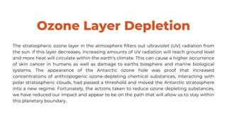 Ozone Layer Depletion
The stratospheric ozone layer in the atmosphere filters out ultraviolet (UV) radiation from
the sun. If this layer decreases, increasing amounts of UV radiation will reach ground level
and more heat will circulate within the earth’s climate. This can cause a higher occurrence
of skin cancer in humans as well as damage to earths biosphere and marine biological
systems. The appearance of the Antarctic ozone hole was proof that increased
concentrations of anthropogenic ozone-depleting chemical substances, interacting with
polar stratospheric clouds, had passed a threshold and moved the Antarctic stratosphere
into a new regime. Fortunately, the actions taken to reduce ozone depleting substances,
we have reduced our impact and appear to be on the path that will allow us to stay within
this planetary boundary.
 