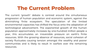 The Current Problem
The current ‘growth’ debate is centred around the simultaneous
progression of human population and economic system, against the
diminishing finite ecosystem. The speculation of the limited
environmental capacities has shifted the focus onto the adaptation of
technological advancement. The exponential growth of the human
population approximately increases by one-hundred million people a
year, this accumulates an irreversible pressure on earth’s finite
resources. With the growing absence of resources, social cohesion of
society fluctuates causing tension amongst the wealthy and poorer
communities and is likely to result in warfare over the remaining
resources.
 