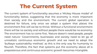 The Current System
The current system of functionality assumes a 'Mickey Mouse model' of
functionality below, suggesting that the economy is more important
than society and the environment. The current global operation is
destined for failure, only once we adopt a system that places the
environment first will we be to thrive. Without a functional environment
there will be no society and without people there would be no economy.
The environment has to come first, 'Nature doesn't need people, people
need nature.' Governments, businesses and society need to let go of
unrealistic continuous economic growth and we need to adopt the
'bullseye sustainability method,' as this is the only way for humanity to
flourish. Therefore, the fact that systems put the economy above all is
preposterous and continuous economic growth becomes intangible.
 