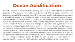 Ocean Acidification
Around a quarter of the CO2 that humanity emits into the atmosphere is ultimately
dissolved in the oceans. Here it forms carbonic acid, altering ocean chemistry and
decreasing the pH of the surface water. This increased acidity and reduces the amount
of available carbonate ions, an essential 'building block' used by many marine species for
shell and skeleton formation. Beyond a threshold concentration, this rising acidity makes
it hard for organisms such as corals, some shellfish and plankton species to grow and
survive. Losses of these species would change the structure and dynamics of ocean
ecosystems and could potentially lead to drastic reductions in fish stocks. Compared to
pre-industrial times, surface ocean acidity has already increased by 30 percent. Unlike
most other human impacts on the marine environment, which are often local in scale,
the ocean acidification boundary has consequences for the whole planet. It is also an
example of how interrelated the boundaries are, since atmospheric CO2 concentration is
the underlying controlling variable for both the climate and the ocean acidification
boundaries, although they are defined in terms of different Earth system thresholds.
 