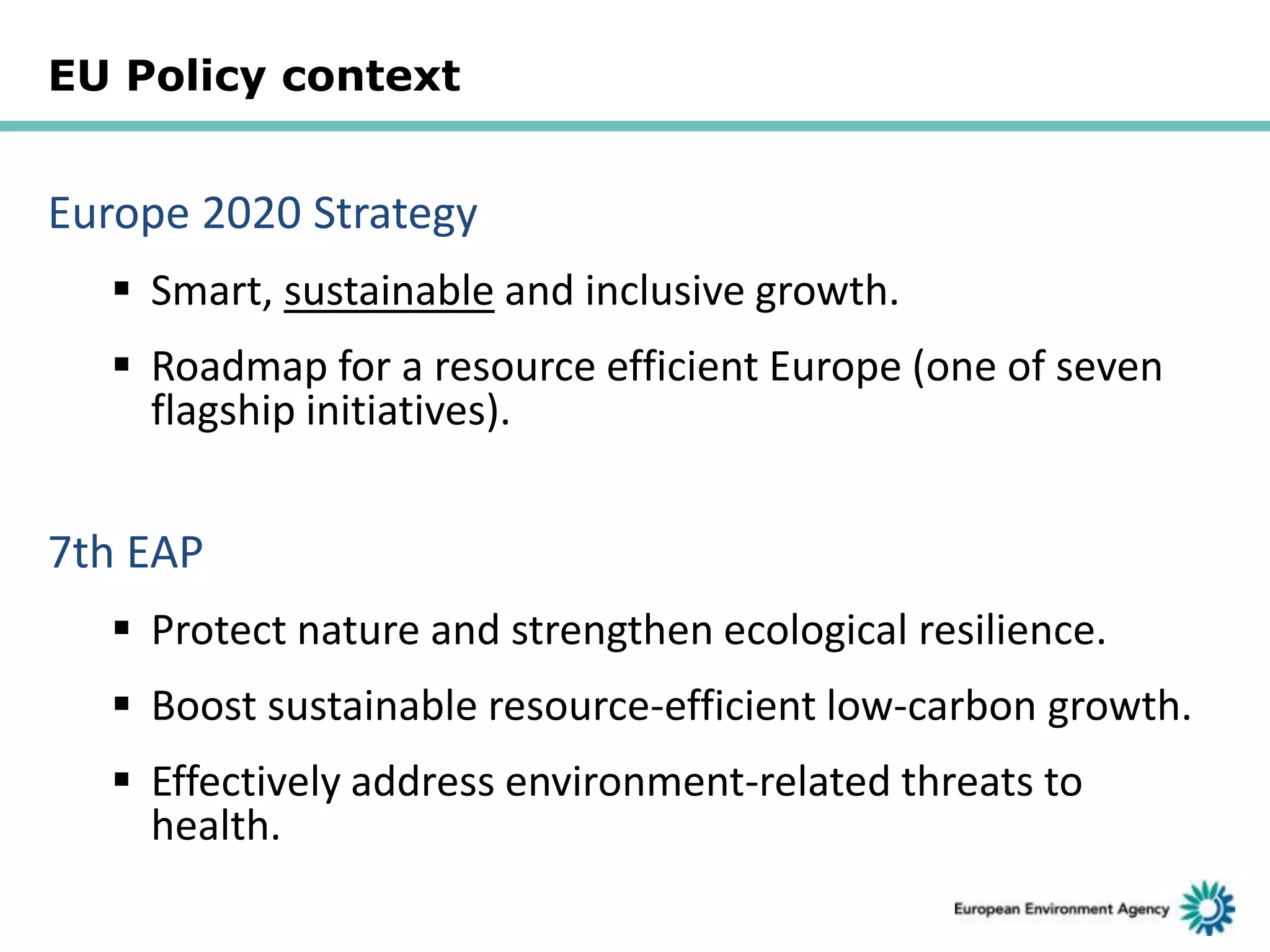 EU Policy context

Europe 2020 Strategy
 Smart, sustainable and inclusive growth.

 Roadmap for a resource efficient Europe (one of seven
flagship initiatives).

7th EAP
 Protect nature and strengthen ecological resilience.
 Boost sustainable resource-efficient low-carbon growth.
 Effectively address environment-related threats to
health.

 