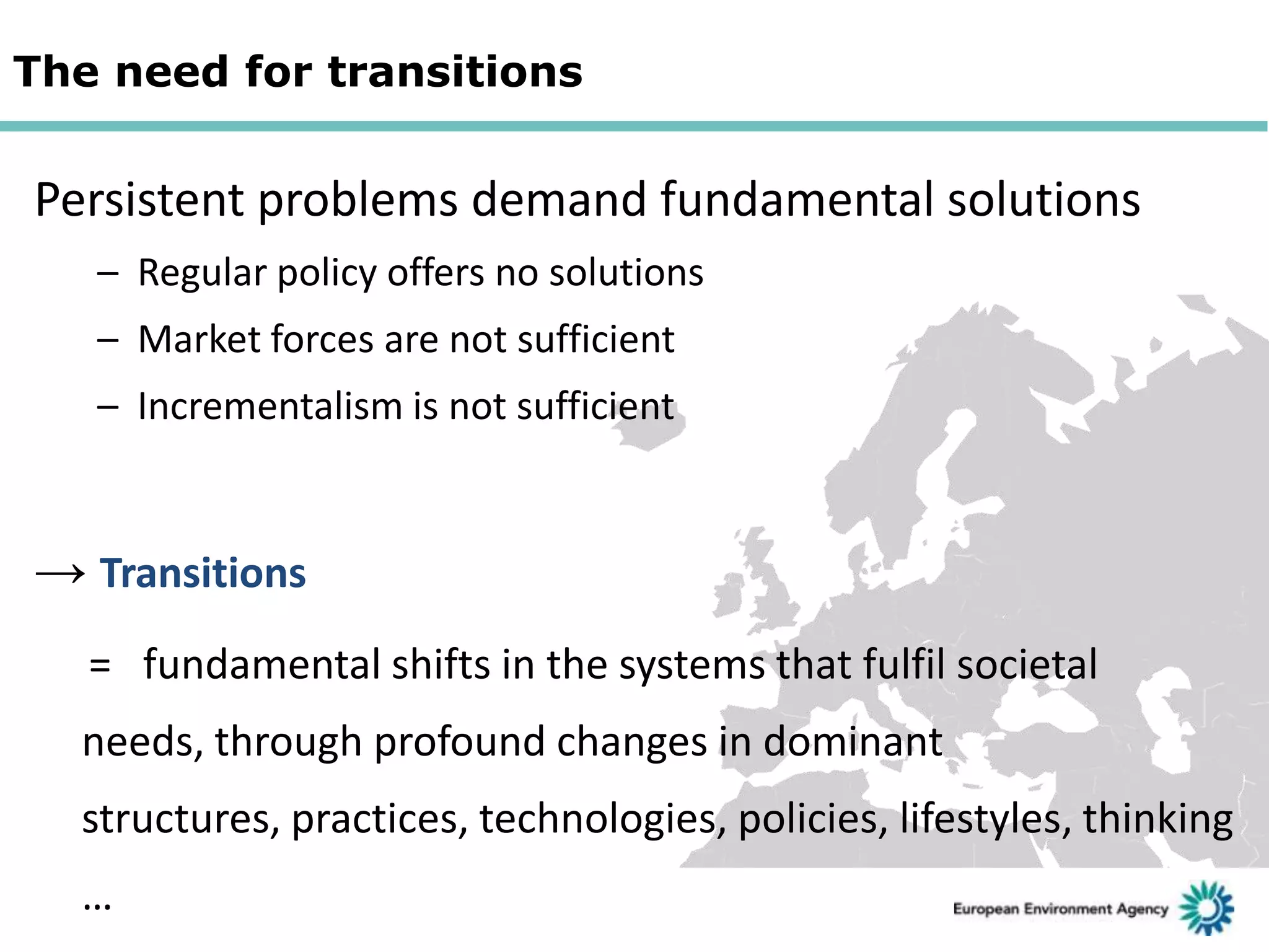 The need for transitions

Persistent problems demand fundamental solutions
– Regular policy offers no solutions
– Market forces are not sufficient
– Incrementalism is not sufficient

→ Transitions
= fundamental shifts in the systems that fulfil societal
needs, through profound changes in dominant
structures, practices, technologies, policies, lifestyles, thinking

…

 