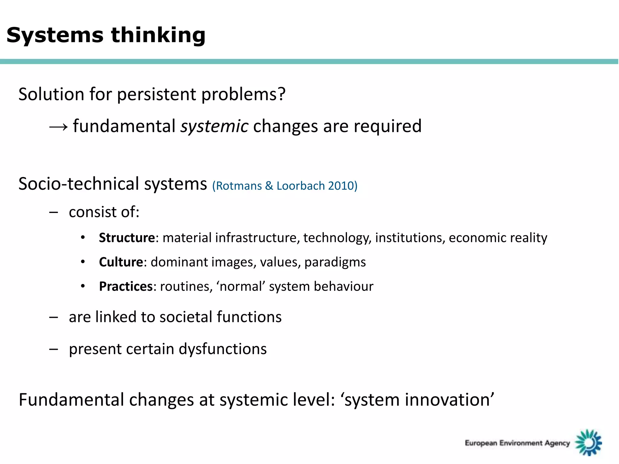 Systems thinking
Solution for persistent problems?

→ fundamental systemic changes are required
Socio-technical systems (Rotmans & Loorbach 2010)
– consist of:
• Structure: material infrastructure, technology, institutions, economic reality
• Culture: dominant images, values, paradigms
• Practices: routines, ‘normal’ system behaviour

– are linked to societal functions

– present certain dysfunctions

Fundamental changes at systemic level: ‘system innovation’

 