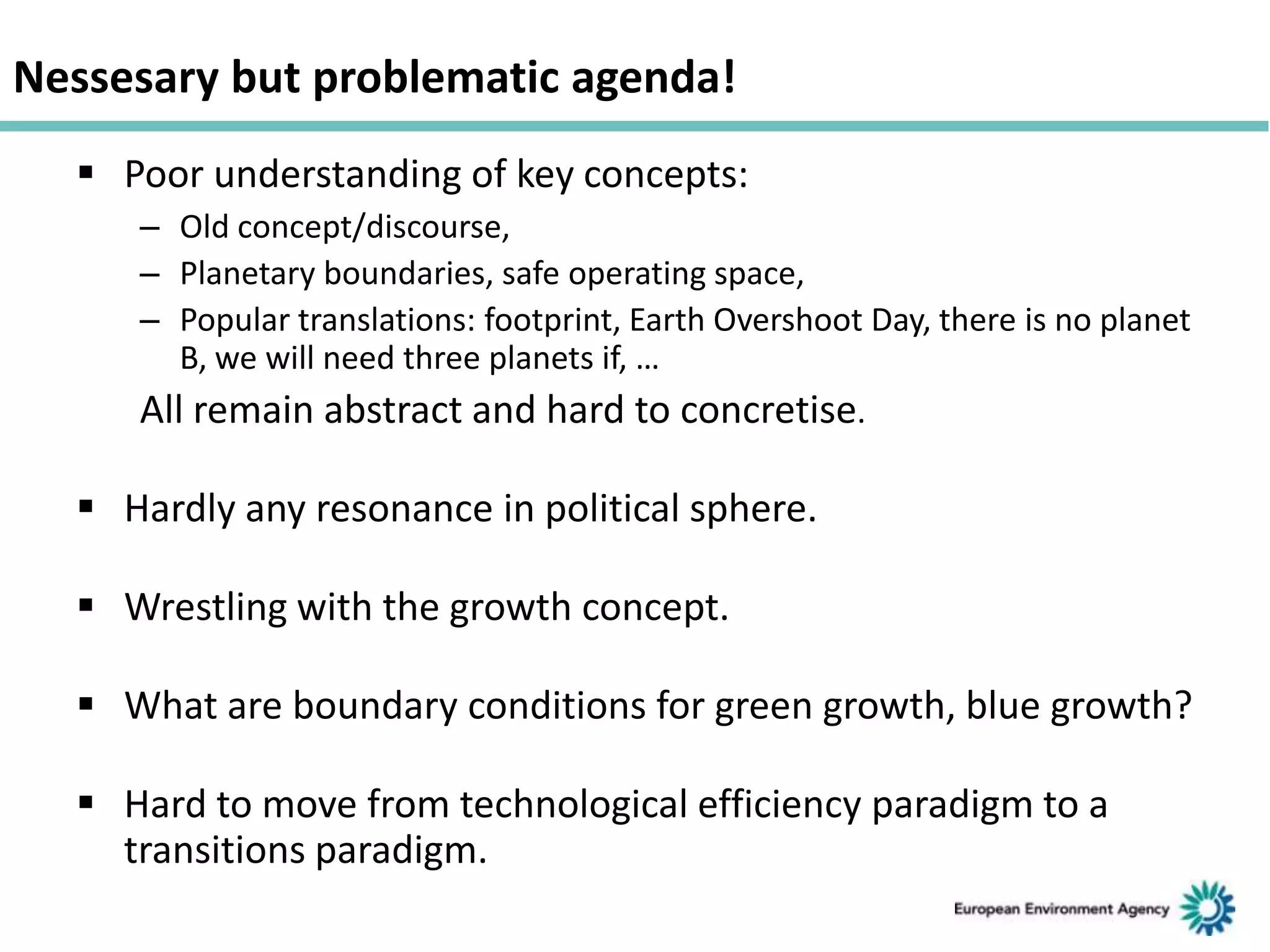 Nessesary but problematic agenda!
 Poor understanding of key concepts:
– Old concept/discourse,
– Planetary boundaries, safe operating space,
– Popular translations: footprint, Earth Overshoot Day, there is no planet
B, we will need three planets if, …

All remain abstract and hard to concretise.
 Hardly any resonance in political sphere.

 Wrestling with the growth concept.
 What are boundary conditions for green growth, blue growth?

 Hard to move from technological efficiency paradigm to a
transitions paradigm.

 