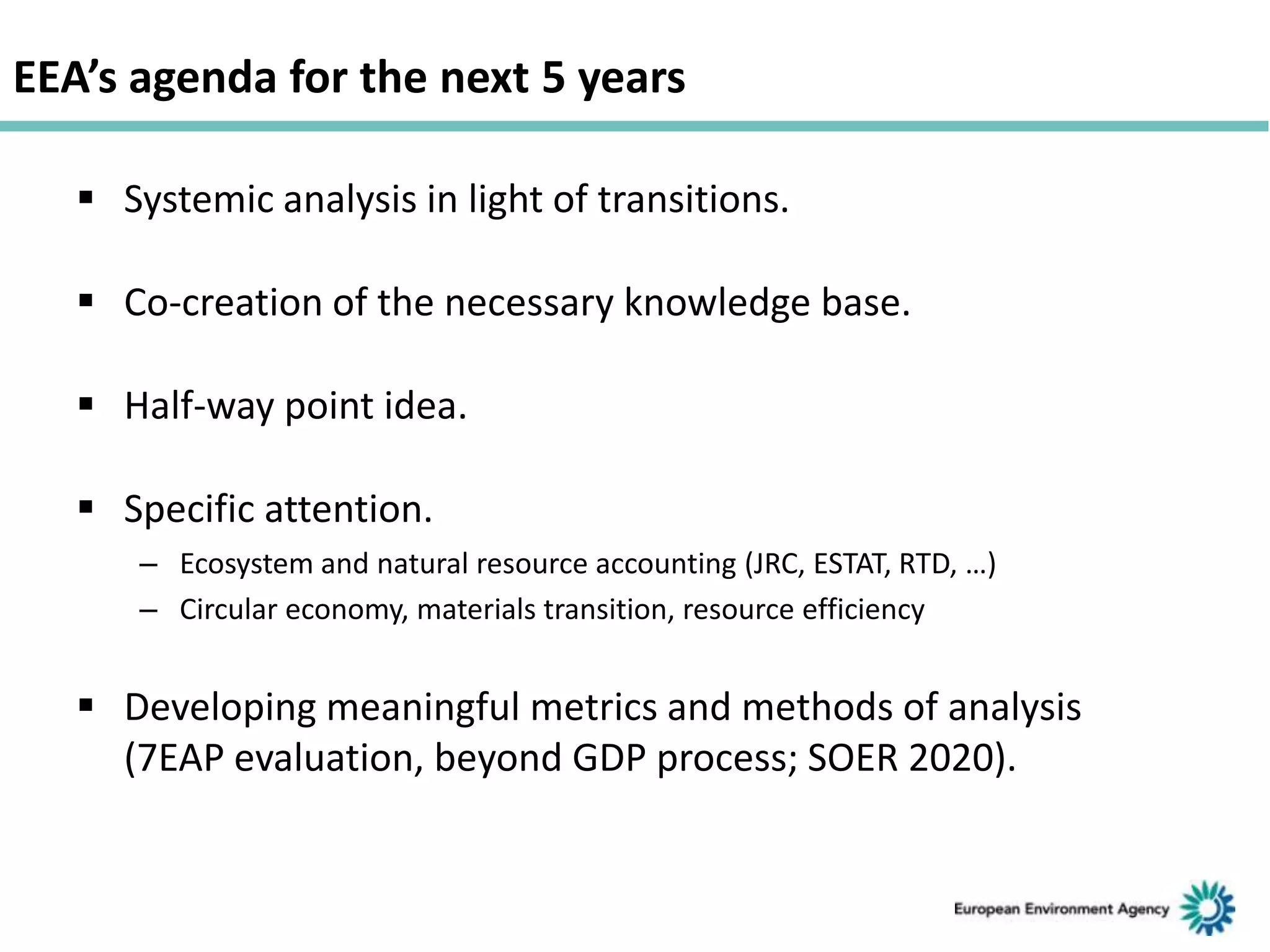 EEA’s agenda for the next 5 years
 Systemic analysis in light of transitions.
 Co-creation of the necessary knowledge base.
 Half-way point idea.
 Specific attention.
– Ecosystem and natural resource accounting (JRC, ESTAT, RTD, …)
– Circular economy, materials transition, resource efficiency

 Developing meaningful metrics and methods of analysis
(7EAP evaluation, beyond GDP process; SOER 2020).

 