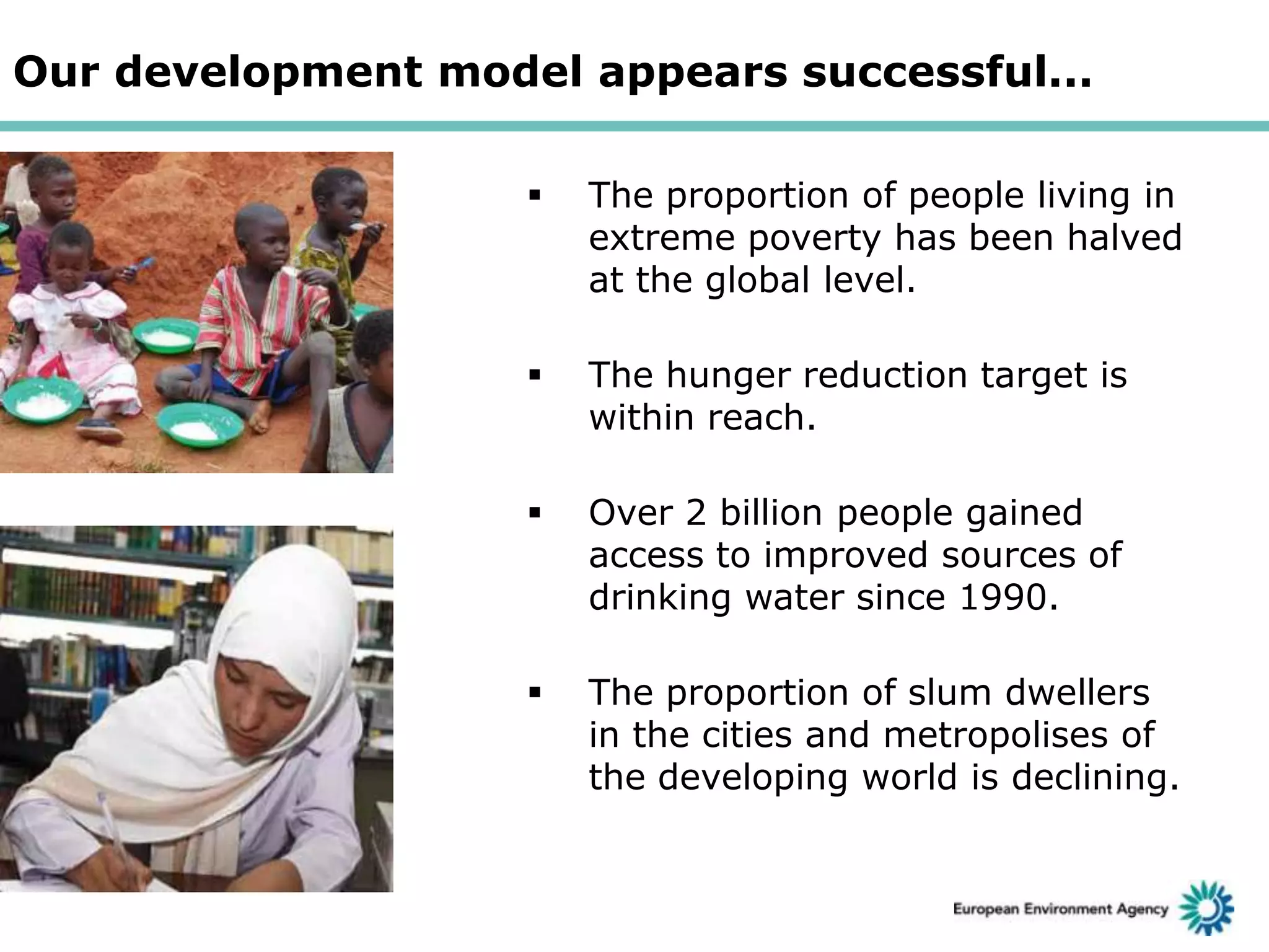 Our development model appears successful...


The proportion of people living in
extreme poverty has been halved
at the global level.



The hunger reduction target is
within reach.



Over 2 billion people gained
access to improved sources of
drinking water since 1990.



The proportion of slum dwellers
in the cities and metropolises of
the developing world is declining.

 