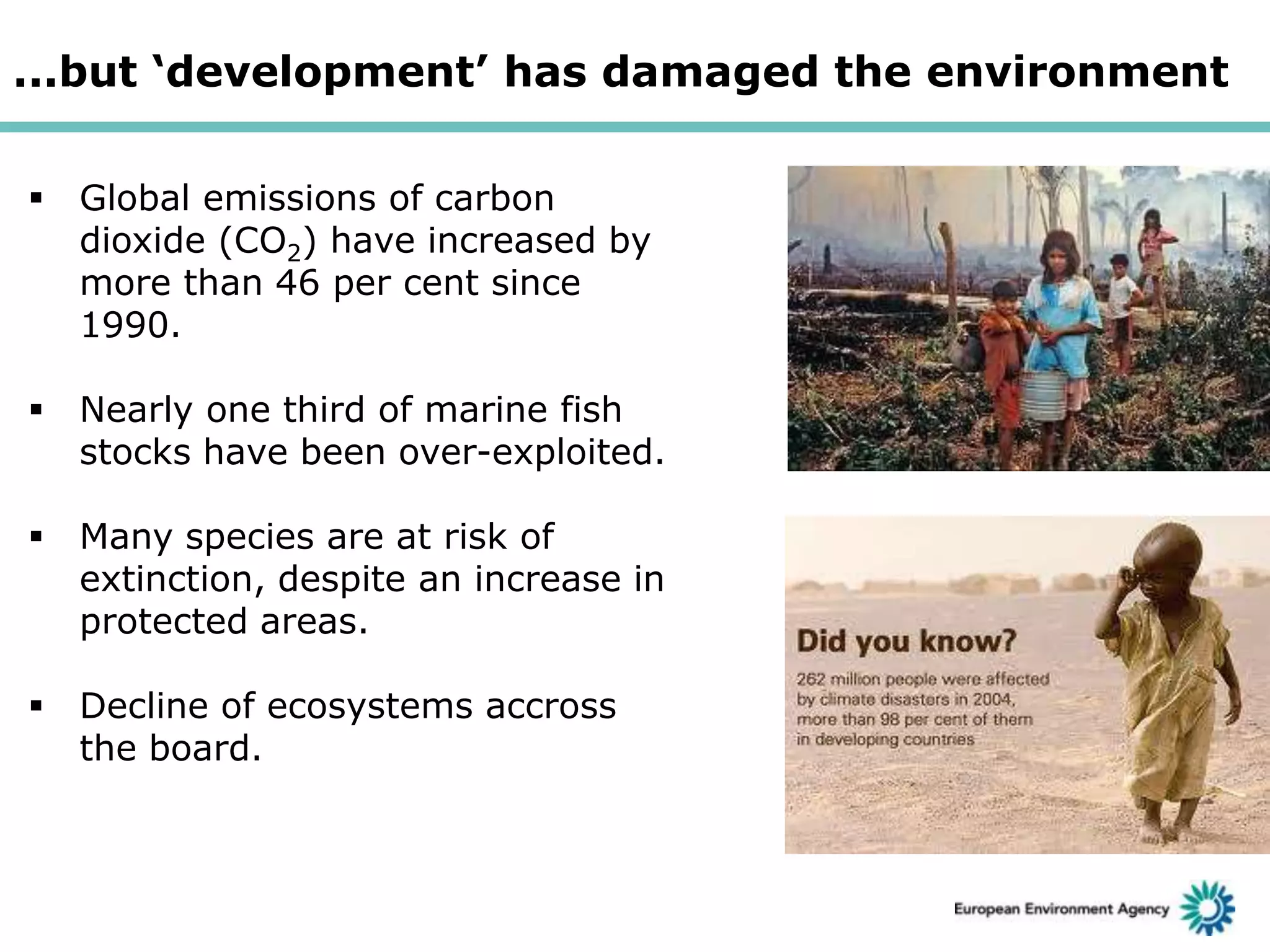 ...but ‘development’ has damaged the environment
 Global emissions of carbon
dioxide (CO2) have increased by
more than 46 per cent since
1990.
 Nearly one third of marine fish
stocks have been over-exploited.
 Many species are at risk of
extinction, despite an increase in
protected areas.
 Decline of ecosystems accross
the board.

 