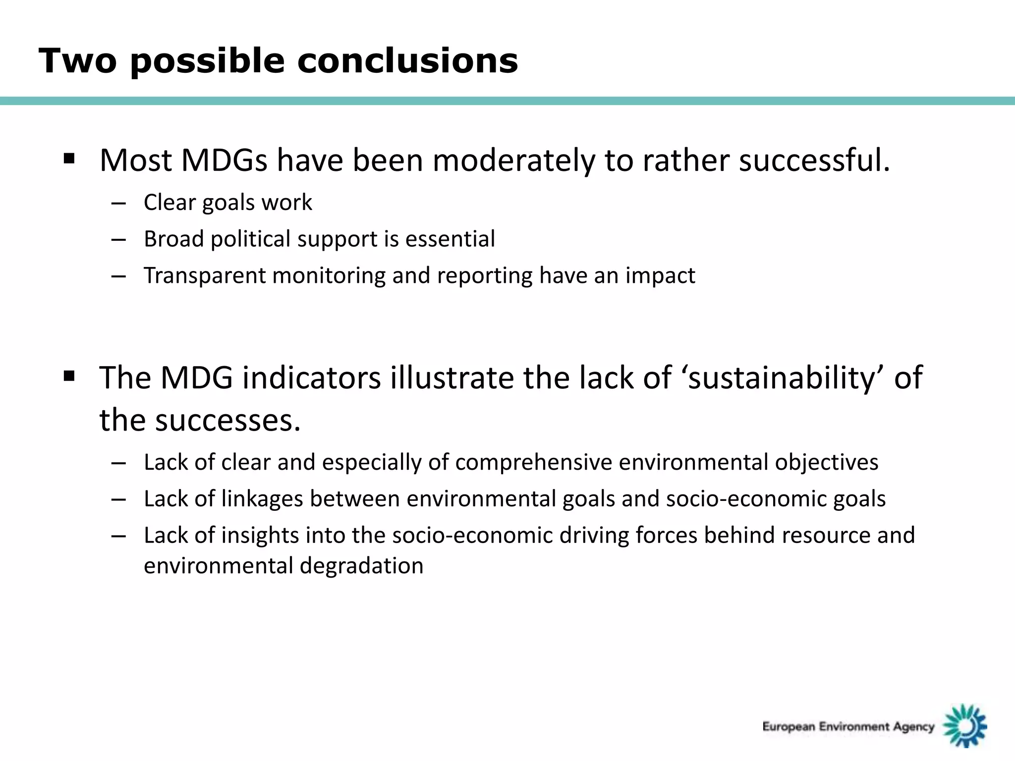 Two possible conclusions

 Most MDGs have been moderately to rather successful.
– Clear goals work
– Broad political support is essential
– Transparent monitoring and reporting have an impact

 The MDG indicators illustrate the lack of ‘sustainability’ of
the successes.
– Lack of clear and especially of comprehensive environmental objectives
– Lack of linkages between environmental goals and socio-economic goals
– Lack of insights into the socio-economic driving forces behind resource and
environmental degradation

 