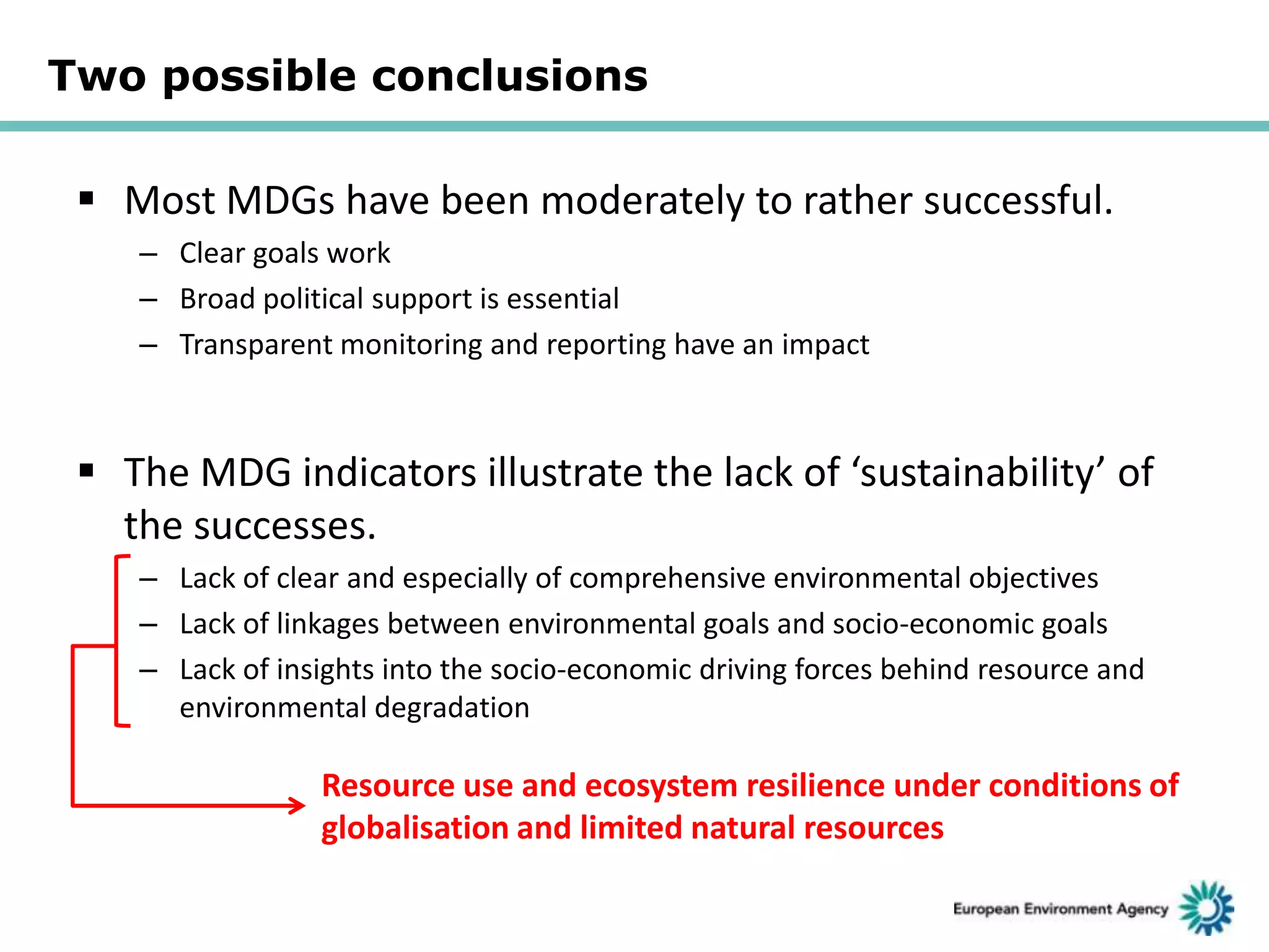 Two possible conclusions

 Most MDGs have been moderately to rather successful.
– Clear goals work
– Broad political support is essential
– Transparent monitoring and reporting have an impact

 The MDG indicators illustrate the lack of ‘sustainability’ of
the successes.
– Lack of clear and especially of comprehensive environmental objectives
– Lack of linkages between environmental goals and socio-economic goals
– Lack of insights into the socio-economic driving forces behind resource and
environmental degradation

Resource use and ecosystem resilience under conditions of
globalisation and limited natural resources

 