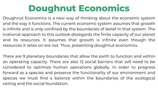 Doughnut Economics
Doughnut Economics is a new way of thinking about the economic system
and the way it functions. The current economic system assumes that growth
is infinite and is only confined by the boundaries of belief in that system. The
irrational approach to this outlook disregards the finite capacity of our planet
and its resources. It assumes that growth is infinite even though the
resources it relies on are not. Thus, presenting doughnut economics.
There are 9 planetary boundaries that allow the earth to function and within
an operating capacity. There are also 12 social barriers that will need to be
considered to optimize human operations globally. In order to progress
forward as a species and preserve the functionality of our environment and
species we must find a balance within the boundaries of the ecological
ceiling and the social foundation.
 