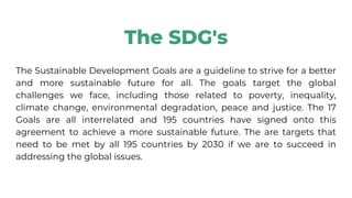 The SDG's
The Sustainable Development Goals are a guideline to strive for a better
and more sustainable future for all. The goals target the global
challenges we face, including those related to poverty, inequality,
climate change, environmental degradation, peace and justice. The 17
Goals are all interrelated and 195 countries have signed onto this
agreement to achieve a more sustainable future. The are targets that
need to be met by all 195 countries by 2030 if we are to succeed in
addressing the global issues.
 