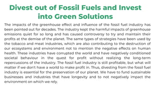 Divest out of Fossil Fuels and Invest
into Green Solutions
The impacts of the greenhouse effect and influence of the fossil fuel industry has
been pointed out for decades. The industry kept the harmful impacts of greenhouse
emissions quiet for so long and has caused controversy to try and maintain their
profits at the demise of the planet. The same types of strategies have been used by
the tobacco and meat industries, which are also contributing to the destruction of
our ecosystems and environment not to mention the negative effects on human
health. These industries have corrupted the world and have negatively conditioned
societal behaviour in the quest for profit without realizing the long-term
repercussions of the industry. The fossil fuel industry is still profitable, but what will
matter if we don't have a world to make profit in. Thus, divesting from the fossil fuel
industry is essential for the preservation of our planet. We have to fund sustainable
businesses and industries that have longevity and to not negatively impact the
environment on which we rely.
 