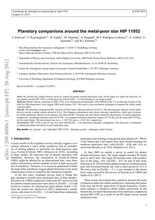 arXiv:1208.4000v1[astro-ph.EP]20Aug2012
Astronomy & Astrophysics manuscript no. hip11952 c ESO 2012
August 21, 2012
Planetary companions around the metal-poor star HIP 11952
J. Setiawan1, V. Roccatagliata2,1, D. Fedele3, Th. Henning1, A. Pasquali4, M.V. Rodr´ıguez-Ledesma1,5, E. Caﬀau4, U.
Seemann5,6, and R.J. Klement7,1
1
Max-Planck-Institut f¨ur Astronomie, K¨onigstuhl 17, D-69117 Heidelberg, Germany
e-mail: setiawan@mpia.de
2
Space Telescope Science Institute, 3700 San Martin Drive, Baltimore, MD 21218, USA
3
Department of Physics and Astronomy, Johns Hopkins University, 3400 North Charles Street, Baltimore, MD 21218, USA
4
Astronomisches Rechen-Institut, Zentrum f¨ur Astronomie, M¨onchhofstrasse, 12-14, D-69120, Heidelberg
5
Institut f¨ur Astrophysik, Georg-August-Universit¨at, Friedrich-Hund-Platz 1, D-37077 G¨ottingen, Germany
6
European Southern Observatory, Karl-Schwarzschild Str. 2, D-85748, Garching bei M¨unchen, Germany
7
University of W¨urzburg, Department of Radiation Oncology, D-97080 W¨urzburg, Germany
Received 4/8/2011 - Accepted 27/2/2012
ABSTRACT
Aims. We carried out a radial-velocity survey to search for planets around metal-poor stars. In this paper we report the discovery of
two planets around HIP 11952, a metal-poor star with [Fe/H]= −1.9 that belongs to our target sample.
Methods. Radial velocity variations of HIP 11952 were monitored systematically with FEROS at the 2.2 m telescope located at the
ESO La Silla observatory from August 2009 until January 2011. We used a cross-correlation technique to measure the stellar radial
velocities (RV).
Results. We detected a long-period RV variation of 290 d and a short-period one of 6.95 d. The spectroscopic analysis of the stellar
activity reveals a stellar rotation period of 4.8 d. The Hipparcos photometry data shows intra-day variabilities, which give evidence
for stellar pulsations. Based on our analysis, the observed RV variations are most likely caused by the presence of unseen planetary
companions. Assuming a primary mass of 0.83 M⊙, we computed minimum planetary masses of 0.78 MJup for the inner and 2.93 MJup
for the outer planet. The semi-major axes are a1 = 0.07 AU and a2 = 0.81 AU, respectively.
Conclusions. HIP 11952 is one of very few stars with [Fe/H]< −1.0 which have planetary companions. This discovery is important
to understand planet formation around metal-poor stars.
Key words. star: general – star: individual: HIP 11952 – planetary system – technique: radial velocity
1. Introduction
Current results of the exoplanet surveys strongly suggest a cor-
relation between a star’s stellar metallicity and its probabil-
ity of hosting planets, in particular for main-sequence stars
(e.g., Fischer & Valenti 2005; Johnson et al. 2010). According
to these studies, the detection rate of planets decreases with
metallicity. However, the conclusions of Fischer & Valenti
(2005) might be aﬀected by an observational bias, since these
authors did not have similar numbers of stars in their survey per
bin of metallicity. Therefore, it is crucial to understand if either
the high stellar metallicity triggers planet formation or the metal
enhancement of stars is caused by the formation of planets.
In the last years, exoplanet surveys tried to bridge this
gap, starting to include more metal-poor stars in their samples.
Sozzetti et al. (2009) conducted a three-year RV survey to look
for planets around metal-poor stars down to [Fe/H]= −2.0 and
found no evidence for short-period giant planets within 2 AU
from the central star. Santos et al. (2011) performed a similar
survey, only down to [Fe/H]= −1.4 and found three moderately
Send oﬀprint requests to: J. Setiawan
metal-poor stars hosting a long period giant planets (P> 700 d).
A hot Saturn and a hot Jupiter have been found transiting two
moderate metal-poor stars, with [Fe/H]= −0.46 and −0.4, re-
spectively (Bouchy et al. 2010; Simpson et al. 2011).
In June 2009 we started a survey to search for planets
around metal-poor stars. The target sample includes 96 metal-
poor A and F stars. Our target list includes stars with metallic-
ities in the range −4.0 ≤[Fe/H]≤ −0.5. As part of this work,
Setiawan et al. (2010) found a planet around an extremely metal-
poor red horizontal branch star with a short period of 16.2 d.
We notice that its [Fe/H]= −2.1 is not included in the metal-
licity range covered by the surveys of Sozzetti et al. (2009) and
Santos et al. (2011).
These recent observations have started to disclose the realm
of planets at rather low stellar metallicities, indicating that metal-
licity may not be the main driver of planet formation. Clearly,
more statistics is needed to obtain robust conclusions. In this
framework, we report the detection of two planetary companions
around HIP 11952 as a result of our RV planet survey around
metal-poor stars.
1
 