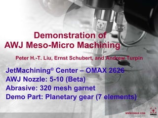 Demonstration of AWJ Meso-Micro Machining JetMachining ®  Center – OMAX 2626 AWJ Nozzle: 5-10 (Beta)  Abrasive: 320 mesh garnet Demo Part: Planetary gear (7 elements)   Peter H.-T. Liu, Ernst Schubert, and Andrew Turpin 