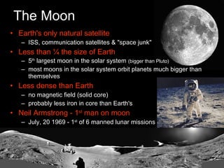 The Moon Earth's only natural satellite ISS, communication satellites & "space junk" Less than ¼ the size of Earth 5 th  largest moon in the solar system  (bigger than Pluto) most moons in the solar system orbit planets much bigger than themselves Less dense than Earth no magnetic field (solid core) probably less iron in core than Earth's Neil Armstrong - 1 st  man on moon July, 20 1969 - 1 st  of 6 manned lunar missions 