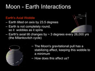Moon - Earth Interactions Earth's Axial Wobble Earth tilted on axis by 23.5 degrees Earth is not completely round,  so it  wobbles as it spins Earth's axial tilt changes by ~ 3 degrees every 26,000 yrs (the Milankovitch cycle) The Moon's gravitational pull has a stabilizing affect, keeping this wobble to a minimum How does this affect us? 