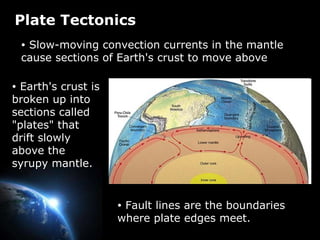 Plate Tectonics Slow-moving convection currents in the mantle cause sections of Earth's crust to move above Fault lines are the boundaries where plate edges meet.  Earth's crust is broken up into sections called "plates" that drift slowly above the syrupy mantle.  