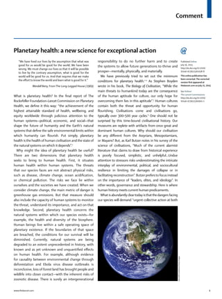 Comment
www.thelancet.com 1
Planetary health: a new science for exceptional action
“We have lived our lives by the assumption that what was
good for us would be good for the world. We have been
wrong. We must change our lives so that it will be possible
to live by the contrary assumption, what is good for the
world will be good for us. And that requires that we make
the eﬀort to know the world and learn what is good for it.”
Wendell Berry, FromThe Long-Legged House (1969)
What is planetary health? In the ﬁnal report of The
Rockefeller Foundation–Lancet Commission on Planetary
Health, we deﬁne it this way: “the achievement of the
highest attainable standard of health, wellbeing, and
equity worldwide through judicious attention to the
human systems—political, economic, and social—that
shape the future of humanity and the Earth’s natural
systems that deﬁne the safe environmental limits within
which humanity can ﬂourish. Put simply, planetary
health is the health of human civilisation and the state of
the natural systems on which it depends”.1
Why might the idea of planetary health be useful?
There are two dimensions that planetary health
seeks to bring to human health. First, it situates
human health within human systems. The threats
that our species faces are not abstract physical risks,
such as disease, climate change, ocean acidiﬁcation,
or chemical pollution. The risks we face lie within
ourselves and the societies we have created. When we
consider climate change, the main metric of danger is
greenhouse gas emissions. But that measure should
also include the capacity of human systems to monitor
the threat, understand its importance, and act on that
knowledge. Second, planetary health concerns the
natural systems within which our species exists—for
example, the health and diversity of the biosphere.
Human beings live within a safe operating space of
planetary existence. If the boundaries of that space
are breached, the conditions for our survival will be
diminished. Currently, natural systems are being
degraded to an extent unprecedented in history, with
known and as yet unknown and unquantiﬁed eﬀects
on human health. For example, although evidence
for causality between environmental change through
deforestation and Ebola virus disease outbreaks is
inconclusive, loss of forest land has brought people and
wildlife into closer contact—with the inherent risks of
zoonotic disease. There is surely an intergenerational
responsibility to do no further harm and to create
the systems to allow future generations to thrive and
prosper—mentally, physically, and materially.
We have previously tried to set out the minimum
conditions for planetary health.2–4
As Stephen Boyden
wrote in his book, The Biology of Civilisation, “While the
main threats to humankind today are the consequence
of the human aptitude for culture, our only hope for
overcoming them lies in this aptitude”.5
Human cultures
contain both the threat and opportunity for human
ﬂourishing. Civilisations come and civilisations go,
typically over 300–500 year cycles.6
One should not be
surprised by this time-bound civilisational history. Our
museums are replete with artifacts from once great and
dominant human cultures. Why should our civilisation
be any diﬀerent from the Assyrians, Mesopotamians,
or Mayans? But, as Karl Butzer notes in his survey of the
science of civilisations, “Much of the current alarmist
literature that claims to draw from historical experience
is poorly focused, simplistic, and unhelpful...Undue
attention to stressors risks underestimating the intricate
interplay of environmental, political, and sociocultural
resilience in limiting the damages of collapse or in
facilitating reconstruction”. Butzer prefersto focus instead
on the importance of “leaders, elites, and ideology”. In
other words, governance and stewardship. Here is where
human history meets current human predicaments.
What is abundantly cleartoday isthatthedangers facing
our species will demand “urgent collective action at both
Published Online
July 16, 2015
http://dx.doi.org/10.1016/
S0140-6736(15)61038-8
This online publication has
been corrected.The corrected
version ﬁrst appeared at
thelancet.com on July 21, 2015
See Online/
The Lancet Commissions
http://dx.doi.org/10.1016/
S0140-6736(15)60901-1
Barcroft/Contributor/GettyImages
 
