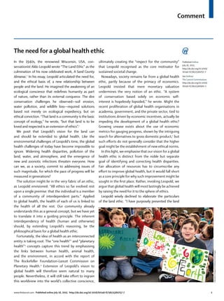 Comment
www.thelancet.com Published online July 16, 2015 http://dx.doi.org/10.1016/S0140-6736(15)60757-7 1
The need for a global health ethic
In the 1940s, the renowned Wisconsin, USA, con-
servationist Aldo Leopold wrote “The Land Ethic” as the
culmination of his now celebrated work, A Sand County
Almanac.1
In his essay, Leopold articulated the need for,
and the ethical basis of, a new relationship between
people and the land. He imagined the awakening of an
ecological conscience that redeﬁnes humanity as part
of nature, rather than its external conqueror. The dire
conservation challenges he observed—soil erosion,
water pollution, and wildlife loss—required solutions
based not merely on ecological expediency, but on
ethical conviction. “That land is a community is the basic
concept of ecology,” he wrote, “but that land is to be
loved and respected is an extension of ethics”.1
We posit that Leopold’s vision for the land can
and should be extended to global health. Like the
environmental challenges of Leopold’s time, the global
health challenges of today have become impossible to
ignore. Widening health disparities, pollution of the
land, water, and atmosphere, and the emergence of
new and zoonotic infections threaten everyone. How
can we, as a society, commit to addressing issues of
such magnitude, for which the pace of progress will be
measured in generations?
The solution might lie in the very fabric of an ethic,
as Leopold envisioned: “All ethics so far evolved rest
upon a single premise: that the individual is a member
of a community of interdependent parts.” Applied
to global health, the health of each of us is linked to
the health of all the rest. Our community already
understands this as a general concept, but we have yet
to translate it into a guiding principle. The inherent
interdependency of health (human and otherwise)
should, by extending Leopold’s reasoning, be the
philosophical basis for a global health ethic.
Fortunately, the idea of health as an interconnected
entity is taking root. The “one health”2
and “planetary
health”3
concepts capture this trend by emphasising
the links between human health, animal health,
and the environment, in accord with the report of
The Rockefeller Foundation–Lancet Commission on
Planetary Health.4
Extension of Leopold’s vision to
global health will therefore seem natural to many
people. Nevertheless, it will still take eﬀort to ingrain
this worldview into the world’s collective conscience,
ultimately creating the “respect for the community”
that Leopold recognised as the core motivator for
sustained societal change.
Nowadays, society remains far from a global health
ethic, partly because of the primacy of economics.
Leopold insisted that mere monetary valuation
undermines the very notion of an ethic. “A system
of conservation based solely on economic self-
interest is hopelessly lopsided,” he wrote. Might the
recent proliferation of global health organisations in
academia, government, and the private sector, tied to
institutions driven by economic incentives, actually be
impeding the development of a global health ethic?
Growing unease exists about the use of economic
metrics for gauging progress, shown by the intriguing
search for alternatives to gross domestic product,5
but
such eﬀorts do not generally consider that the higher
goal might be the establishment of new ethical norms.
In this light, we emphasise that our vision for a global
health ethic is distinct from the noble but separate
goal of identifying and correcting health disparities.
Fair allocation of resources has to circumscribe any
eﬀort to improve global health, but it would fall short
as a core principle for why such improvement might be
sought in the ﬁrst place. Rather, invoking Leopold, we
argue that global health will most lastingly be achieved
by raising the need for it to the sphere of ethics.
Leopold wisely declined to elaborate the particulars
of the land ethic. “I have purposely presented the land
EducationImages/Contributor/GettyImages
Published Online
July 16, 2015
http://dx.doi.org/10.1016/
S0140-6736(15)60757-7
See Online/
The Lancet Commissions
http://dx.doi.org/10.1016/
S0140-6736(15)60901-1
 
