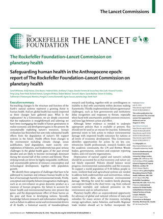 The Lancet Commissions
www.thelancet.com Published online July 16, 2015 http://dx.doi.org/10.1016/S0140-6736(15)60901-1 1
The Rockefeller Foundation–Lancet Commission on
planetary health
Safeguarding human health in the Anthropocene epoch:
report ofThe Rockefeller Foundation–Lancet Commission on
planetary health
SarahWhitmee, Andy Haines, Chris Beyrer, Frederick Boltz, Anthony G Capon, Braulio Ferreira de Souza Dias, Alex Ezeh, Howard Frumkin,
Peng Gong, Peter Head, Richard Horton, Georgina M Mace, Robert Marten, Samuel S Myers, Sania Nishtar, Steven A Osofsky,
Subhrendu K Pattanayak, Montira J Pongsiri, Cristina Romanelli, Agnes Soucat, JeanetteVega, DerekYach
Executive summary
Far-reaching changes to the structure and function of the
Earth’s natural systems represent a growing threat to
human health. And yet, global health has mainly improved
as these changes have gathered pace. What is the
explanation? As a Commission, we are deeply concerned
that the explanation is straightforward and sobering: we
have been mortgaging the health of future generations to
realise economic and development gains in the present. By
unsustainably exploiting nature’s resources, human
civilisation has ﬂourished but now risks substantial health
eﬀects from the degradation of nature’s life support
systems in the future. Health eﬀects from changes to
the environment including climatic change, ocean
acidiﬁcation, land degradation, water scarcity, over-
exploitation of ﬁsheries, and biodiversity loss pose serious
challenges to the global health gains of the past several
decades and are likely to become increasingly dominant
during the second half of this century and beyond. These
striking trends are driven by highly inequitable, ineﬃcient,
and unsustainable patterns of resource consumption and
technological development, together with population
growth.
We identify three categories of challenges that have to be
addressed to maintain and enhance human health in the
face of increasingly harmful environmental trends. Firstly,
conceptual and empathy failures (imagination challenges),
such as an over-reliance on gross domestic product as a
measure of human progress, the failure to account for
future health and environmental harms over present day
gains, and the disproportionate eﬀect of those harms on
the poor and those in developing nations. Secondly,
knowledge failures (research and information challenges),
such as failure to address social and environmental drivers
of ill health, a historical scarcity of transdisciplinary
research and funding, together with an unwillingness or
inability to deal with uncertainty within decision making
frameworks. Thirdly, implementation failures (governance
challenges), such as how governments and institutions
delay recognition and responses to threats, especially
when faced with uncertainties, pooled common resources,
and time lags between action and eﬀect.
Although better evidence is needed to underpin
appropriate policies than is available at present, this
should not be used as an excuse for inaction. Substantial
potential exists to link action to reduce environmental
damage with improved health outcomes for nations at
all levels of economic development. This Commission
identiﬁes opportunities for action by six key con-
stituencies: health professionals, research funders and
the academic community, the UN and Bretton Woods
bodies, governments, investors and corporate reporting
bodies, and civil society organisations.
Depreciation of natural capital and nature’s subsidy
should be accounted for so that economy and nature are
not falsely separated. Policies should balance social
progress, environmental sustainability, and the economy.
To support a world population of 9–10 billion people or
more, resilient food and agricultural systems are needed
to address both undernutrition and overnutrition, reduce
waste, diversify diets, and minimise environmental
damage. Meeting the need for modern family planning
can improve health in the short term—eg, from reduced
maternal mortality and reduced pressures on the
environment and on infrastructure.
Planetary health oﬀers an unprecedented opportunity
for advocacy of global and national reforms of taxes and
subsidies for many sectors of the economy, including
energy, agriculture, water, ﬁsheries, and health. Regional
trade treaties should act to further incorporate the
Published Online
July 16, 2015
http://dx.doi.org/10.1016/
S0140-6736(15)60901-1
This online publication has
been corrected. The corrected
version ﬁrst appeared at
thelancet.com on
August 17, 2015
See Online/Comment
http://dx.doi.org/10.1016/
S0140-6736(15)61038-8,
http://dx.doi.org/10.1016/
S0140-6736(15)61044-3,
http://dx.doi.org/10.1016/
S0140-6736(15)60757-7
For infographic see
http://www.thelancet.com/
infographics/planetary-health
Centre for Biodiversity and
Environment Research,
University College London,
London, UK (SWhitmee PhD,
Prof G M Mace DPhil); London
School of Hygiene &Tropical
Medicine, London, UK
(Prof A Haines FMedSci,
R Marten MPH); Johns Hopkins
Bloomberg School of Public
Health, Baltimore, MD, USA
(Prof C Beyrer MD);The
Rockefeller Foundation,
NewYork, NY, USA (F Boltz PhD,
R Marten); International
Institute for Global Health,
United Nations University,
FederalTerritory of Kuala
Lumpur, Malaysia
(Prof A G Capon PhD);
Convention on Biological
Diversity, Montreal,QC,Canada
(B F de Souza Dias PhD,
 