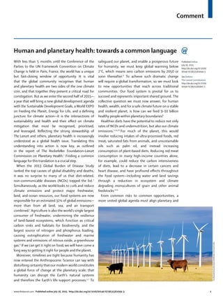 Comment
www.thelancet.com Published online July 16, 2015 http://dx.doi.org/10.1016/S0140-6736(15)61044-3 1
Human and planetary health: towards a common language
With less than 5 months until the Conference of the
Parties to the UN Framework Convention on Climate
Change is held in Paris, France, the world has a unique
but fast-closing window of opportunity. It is vital
that the global community recognises that human
and planetary health are two sides of the one climate
coin, and that together they present a critical road for
comitigation. But as we enter the second half of 2015—
a year that will bring a new global development agenda
with the Sustainable Development Goals, a World EXPO
on Feeding the Planet, Energy for Life, and a deﬁning
juncture for climate action—it is the intersections of
sustainability and health and their eﬀect on climate
mitigation that must be recognised, prioritised,
and leveraged. Reﬂecting the strong stewardship of
The Lancet and others, planetary health is increasingly
understood as a global health issue. Translating this
understanding into action is now key, as outlined
in the report of The Rockefeller Foundation–Lancet
Commission on Planetary Health.1
Finding a common
language for this translation is a crucial step.
When the 2013 Global Burden of Disease Study
ranked the top causes of global disability and deaths,
it was no surprise to many of us that diet-related,
non-communicable diseases (NCDs) topped the list.2
Simultaneously, as the world looks to curb and reduce
climate emissions and protect major freshwater,
land, and ocean resources, our food systems are now
responsible for an estimated 32% of global emissions—
more than from all land, sea, and air transport
combined.3
Agriculture is also the world’s single largest
consumer of freshwater, undermining the resilience
of land-based ecosystems, which function as critical
carbon sinks and habitats for biodiversity, and the
largest source of nitrogen and phosphorus loading,
causing eutrophication of freshwater and marine
systems and emissions of nitrous oxide, a greenhouse
gas.4
If we can get it right on food, we will have come a
long way to getting it right for people and the planet.
Moreover, timelines are tight because humanity has
now entered the Anthropocene. Science can say with
disturbing certainty that our modern world constitutes
a global force of change at the planetary scale; that
humanity can disrupt the Earth’s natural systems
and therefore the Earth’s life support processes.5–7
To
safeguard our planet, and enable a prosperous future
for humanity, we must keep global warming below
2°C, which means zero carbon emissions by 2050 or
soon thereafter.8
To achieve such dramatic change
will require a global transformation, so we must look
to new opportunities that reach across traditional
communities. Our food system is pivotal for us to
succeed and represents important shared ground. The
collective question we must now answer, for human
health, wealth, and for a safe climate future on a stable
and resilient planet, is how can we feed 9–10 billion
healthy people within planetary boundaries?
Healthier diets have the potential to reduce not only
rates of NCDs and undernutrition, but also our climate
emissions.2,3,9,10
For much of the planet, this would
involve reducing intakes of ultra-processed foods, red
meat, saturated fats from animals, and unsustainable
oils such as palm oil, and instead increasing
consumption of plant-based diets. Reducing red meat
consumption in many high-income countries alone,
for example, could reduce the carbon intensiveness
of diets, lead to a decrease in certain cancers and
heart disease, and have profound eﬀects throughout
the food system—including water and land savings
through a reduction in ecosystem and climate
degrading monocultures of grain and other animal
feedstocks.9,10
From common risks to common opportunities, a
more united global agenda must align planetary and
YvaMomatiuk&JohnEastcott/MindenPictures/Corbis
Published Online
July 16, 2015
http://dx.doi.org/10.1016/
S0140-6736(15)61044-3
See Online/
The Lancet Commissions
http://dx.doi.org/10.1016/
S0140-6736(15)60901-1
 