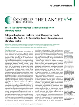 The Lancet Commissions
www.thelancet.com Published online July 16, 201 http://dx.doi.org/10.1016/S0140-6736(15)60901-1 1
The Rockefeller Foundation–Lancet Commission on
planetary health
Safeguarding human health in the Anthropocene epoch:
report ofThe Rockefeller Foundation–Lancet Commission on
planetary health
SarahWhitmee, Andy Haines, Chris Beyrer, Frederick Boltz, Anthony G Capon, Braulio Ferreira de Souza Dias, Alex Ezeh, Howard Frumkin,
Peng Gong, Peter Head, Richard Horton, Georgina M Mace, Robert Marten, Samuel S Myers, Sania Nishtar, Steven A Osofsky,
Subhrendu K Pattanayak, Montira J Pongsiri, Cristina Romanelli, Agnes Soucat, JeanetteVega, DerekYach
Executive summary
Far-reaching changes to the structure and function of the
Earth’s natural systems represent a growing threat to
human health. And yet, global health has mainly improved
as these changes have gathered pace. What is the
explanation? As a Commission, we are deeply concerned
that the explanation is straightforward and sobering: we
have been mortgaging the health of future generations to
realise economic and development gains in the present. By
unsustainably exploiting nature’s resources, human
civilisation has ﬂourished but now risks substantial health
eﬀects from the degradation of nature’s life support
systems in the future. Health eﬀects from changes to
the environment including climatic change, ocean
acidiﬁcation, land degradation, water scarcity, over-
exploitation of ﬁsheries, and biodiversity loss pose serious
challenges to the global health gains of the past several
decades and are likely to become increasingly dominant
during the second half of this century and beyond. These
striking trends are driven by highly inequitable, ineﬃcient,
and unsustainable patterns of resource consumption and
technological development, together with population
growth.
We identify three categories of challenges that have to be
addressed to maintain and enhance human health in the
face of increasingly harmful environmental trends. Firstly,
conceptual and empathy failures (imagination challenges),
such as an over-reliance on gross domestic product as a
measure of human progress, the failure to account for
future health and environmental harms over present day
gains, and the disproportionate eﬀect of those harms on
the poor and those in developing nations. Secondly,
knowledge failures (research and information challenges),
such as failure to address social and environmental drivers
of ill health, a historical scarcity of transdisciplinary
research and funding, together with an unwillingness or
inability to deal with uncertainty within decision making
frameworks. Thirdly, implementation failures (governance
challenges), such as how governments and institutions
delay recognition and responses to threats, especially
when faced with uncertainties, pooled common resources,
and time lags between action and eﬀect.
Although better evidence is needed to underpin
appropriate policies than is available at present, this
should not be used as an excuse for inaction. Substantial
potential exists to link action to reduce environmental
damage with improved health outcomes for nations at
all levels of economic development. This Commission
identiﬁes opportunities for action by six key con-
stituencies: health professionals, research funders and
the academic community, the UN and Bretton Woods
bodies, governments, investors and corporate reporting
bodies, and civil society organisations.
Depreciation of natural capital and nature’s subsidy
should be accounted for so that economy and nature are
not falsely separated. Policies should balance social
progress, environmental sustainability, and the economy.
To support a world population of 9–10 billion people or
more, resilient food and agricultural systems are needed
to address both undernutrition and overnutrition, reduce
waste, diversify diets, and minimise environmental
damage. Meeting the need for modern family planning
can improve health in the short term—eg, from reduced
maternal mortality and reduced pressures on the
environment and on infrastructure.
Planetary health oﬀers an unprecedented opportunity
for advocacy of global and national reforms of taxes and
subsidies for many sectors of the economy, including
energy, agriculture, water, ﬁsheries, and health. Regional
trade treaties should act to further incorporate the
Published Online
July 16, 2015
http://dx.doi.org/10.1016/
S0140-6736(15)60901-1
See Online/Comment
http://dx.doi.org/10.1016/
S0140-6736(15)61038-8,
http://dx.doi.org/10.1016/
S0140-6736(15)61044-3,
http://dx.doi.org/10.1016/
S0140-6736(15)60757-7
For infographic see
http://www.thelancet.com/
infographics/planetary-health
Centre for Biodiversity and
Environment Research,
UniversityCollege London,
London,UK (SWhitmee PhD,
ProfG M Mace DPhil); London
School of Hygiene &Tropical
Medicine, London,UK
(ProfA Haines FMedSci,
R Marten MPH); Johns Hopkins
Bloomberg School of Public
Health, Baltimore, MD,USA
(ProfC Beyrer MD);The
Rockefeller Foundation,
NewYork, NY,USA (F Boltz PhD,
R Marten); International
Institute forGlobal Health,
United NationsUniversity,
FederalTerritory of Kuala
Lumpur, Malaysia
(ProfAGCapon PhD);
Convention on Biological
Diversity, Montreal,QC,Canada
(B Fde Souza Dias PhD,
C Romanelli MSc);African
Population and Health Research
Center, Nairobi, Kenya
(A Ezeh PhD); School of Public
Health,University of
5
 