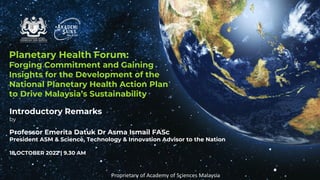 Planetary Health Forum:
Forging Commitment and Gaining
Insights for the Development of the
National Planetary Health Action Plan
to Drive Malaysia’s Sustainability
Introductory Remarks
by
Professor Emerita Datuk Dr Asma Ismail FASc
President ASM & Science, Technology & Innovation Advisor to the Nation
18 OCTOBER 2022 | 9.30 AM
Proprietary of Academy of Sciences Malaysia
 